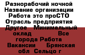 Разнорабочий ночной › Название организации ­ Работа-это проСТО › Отрасль предприятия ­ Другое › Минимальный оклад ­ 19 305 - Все города Работа » Вакансии   . Брянская обл.,Сельцо г.